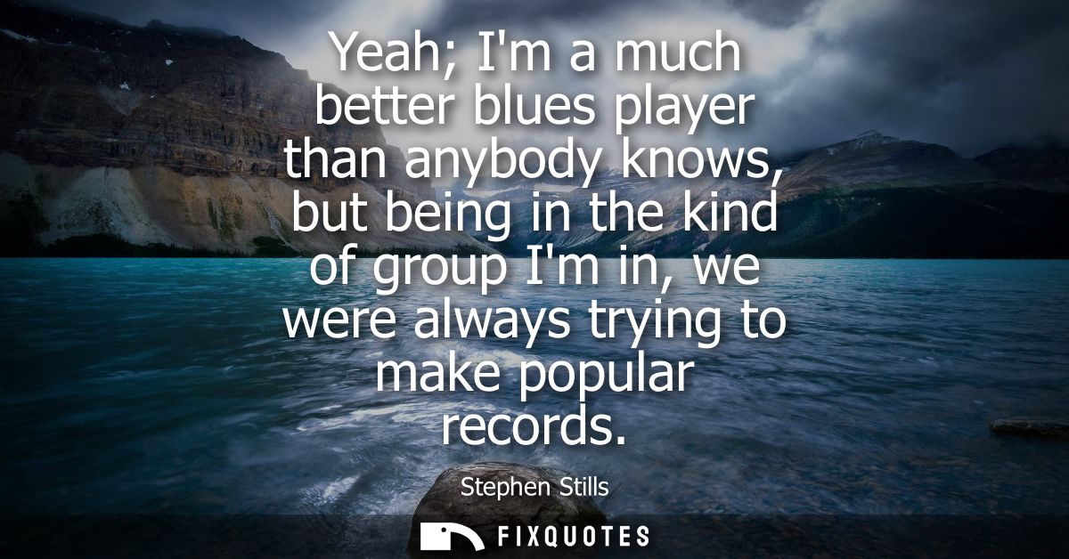 Yeah Im a much better blues player than anybody knows, but being in the kind of group Im in, we were always trying to ma