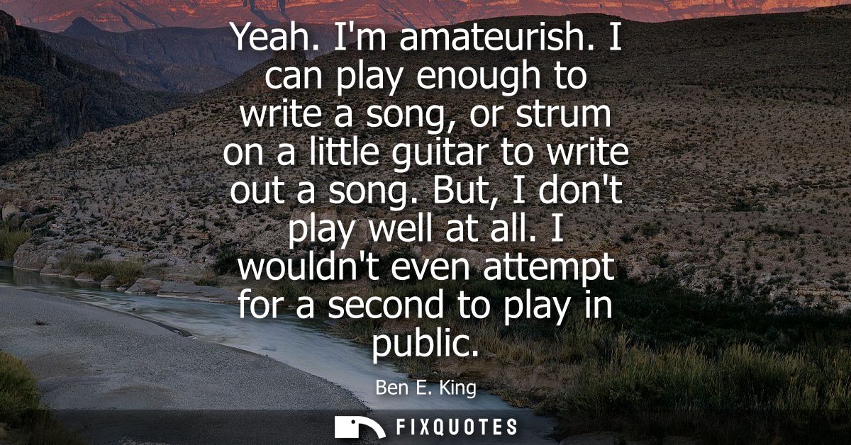 Yeah. Im amateurish. I can play enough to write a song, or strum on a little guitar to write out a song. But, I dont pla
