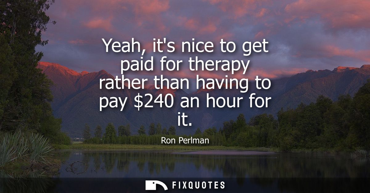 Yeah, its nice to get paid for therapy rather than having to pay 240 an hour for it