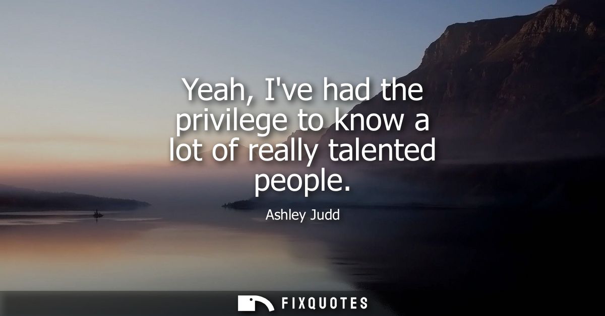 Yeah, Ive had the privilege to know a lot of really talented people
