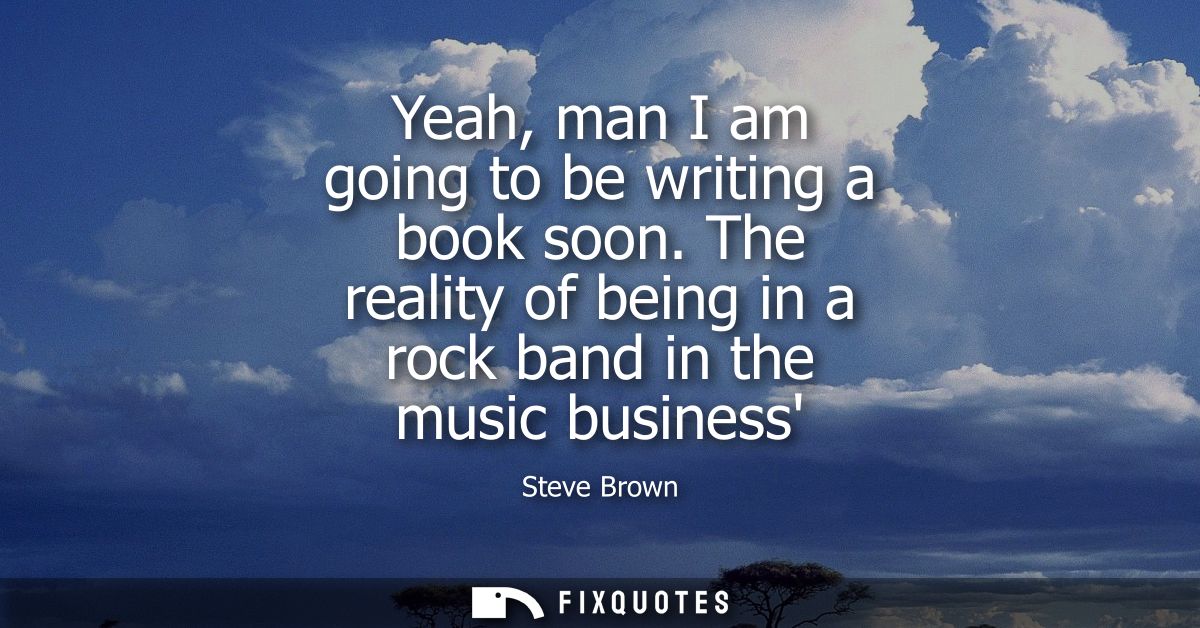 Yeah, man I am going to be writing a book soon. The reality of being in a rock band in the music business