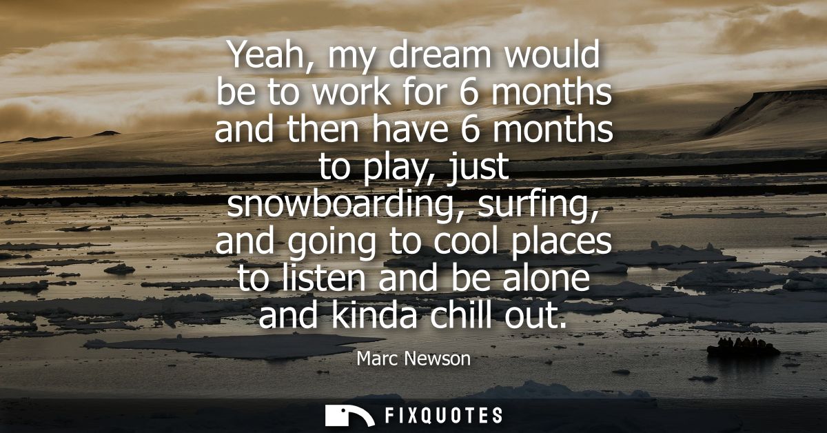Yeah, my dream would be to work for 6 months and then have 6 months to play, just snowboarding, surfing, and going to co