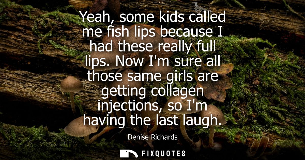 Yeah, some kids called me fish lips because I had these really full lips. Now Im sure all those same girls are getting c