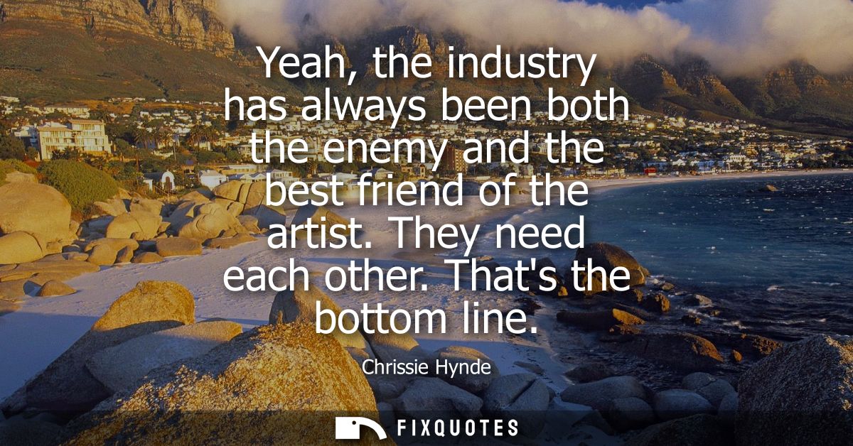 Yeah, the industry has always been both the enemy and the best friend of the artist. They need each other. Thats the bot