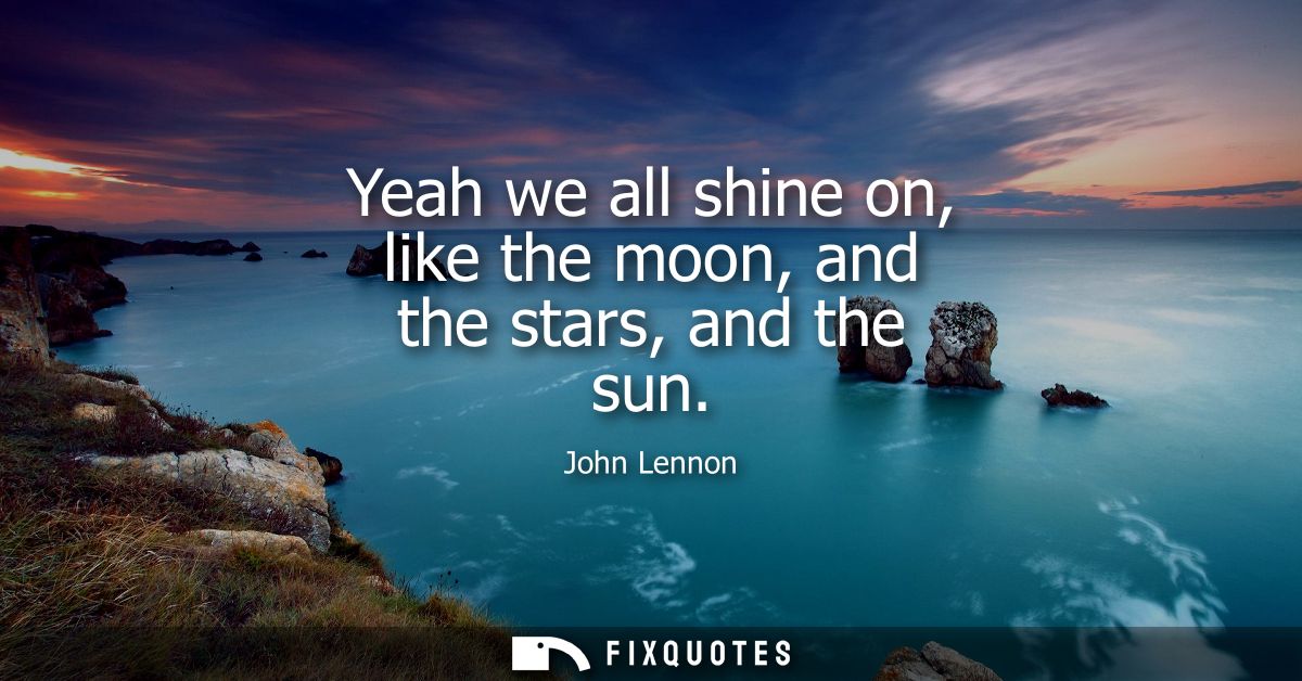 Yeah we all shine on, like the moon, and the stars, and the sun