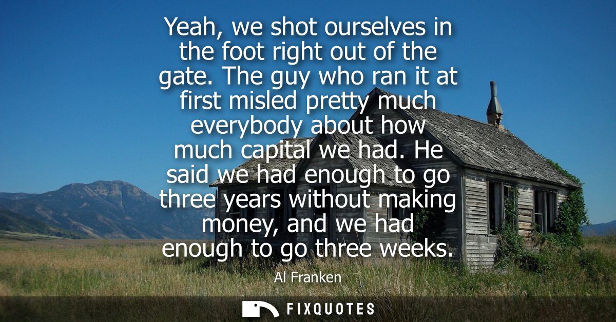 Yeah, we shot ourselves in the foot right out of the gate. The guy who ran it at first misled pretty much everybody abou