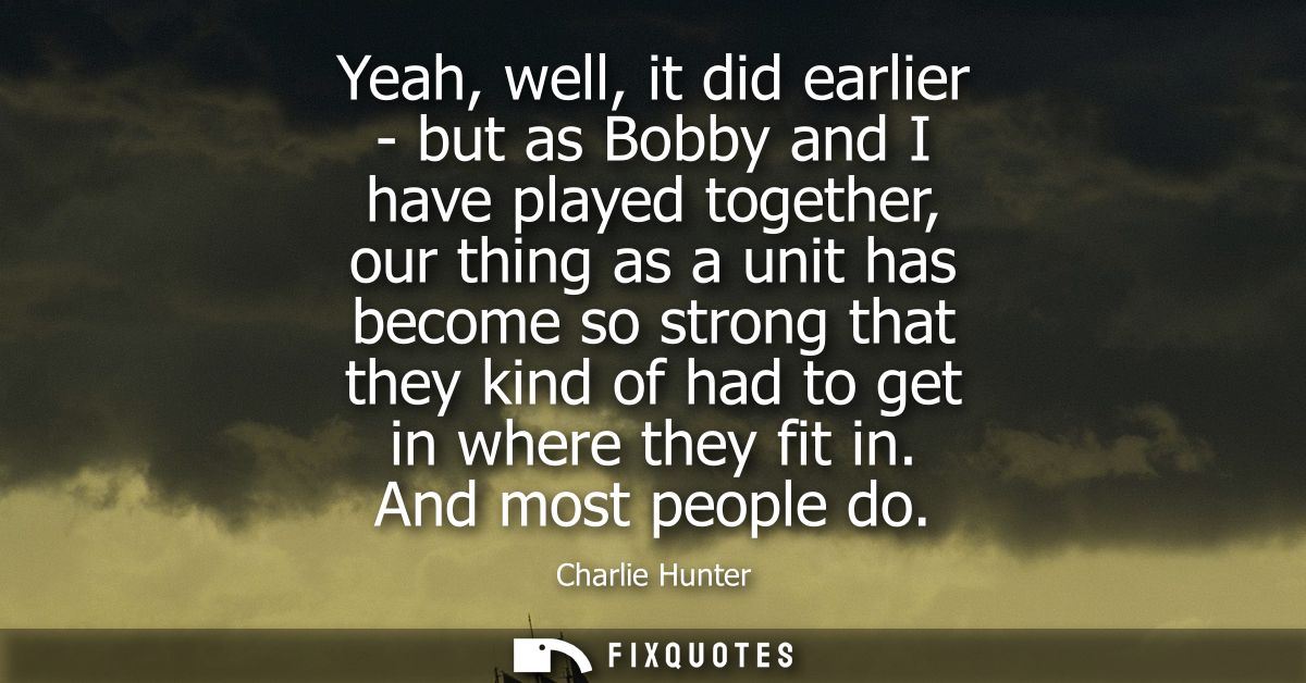 Yeah, well, it did earlier - but as Bobby and I have played together, our thing as a unit has become so strong that they
