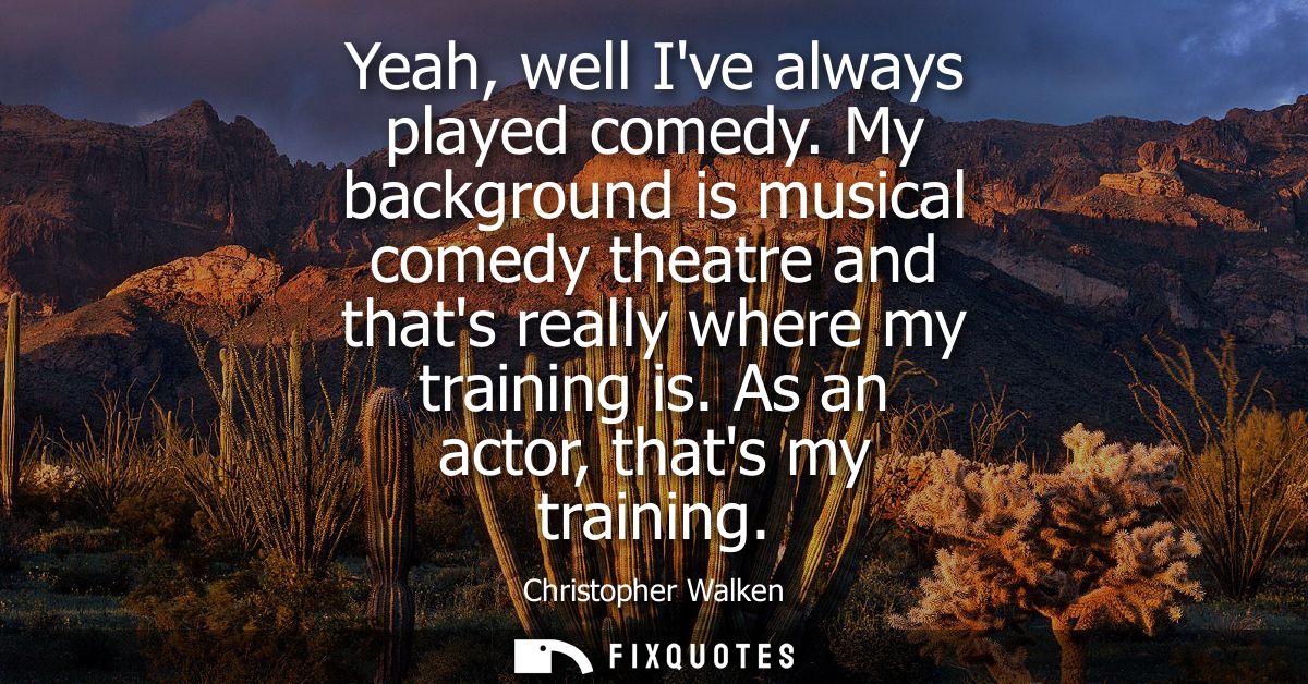 Yeah, well Ive always played comedy. My background is musical comedy theatre and thats really where my training is. As a