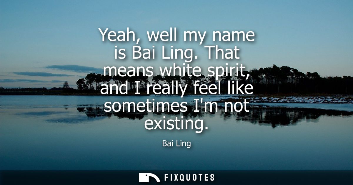 Yeah, well my name is Bai Ling. That means white spirit, and I really feel like sometimes Im not existing