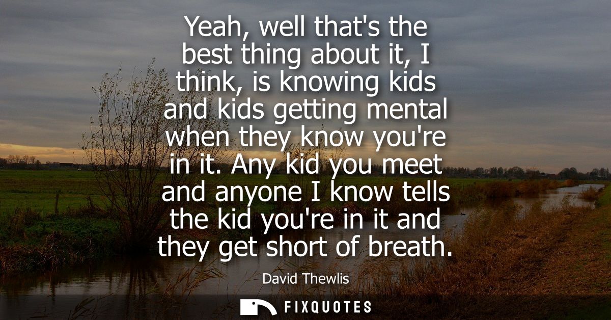Yeah, well thats the best thing about it, I think, is knowing kids and kids getting mental when they know youre in it.