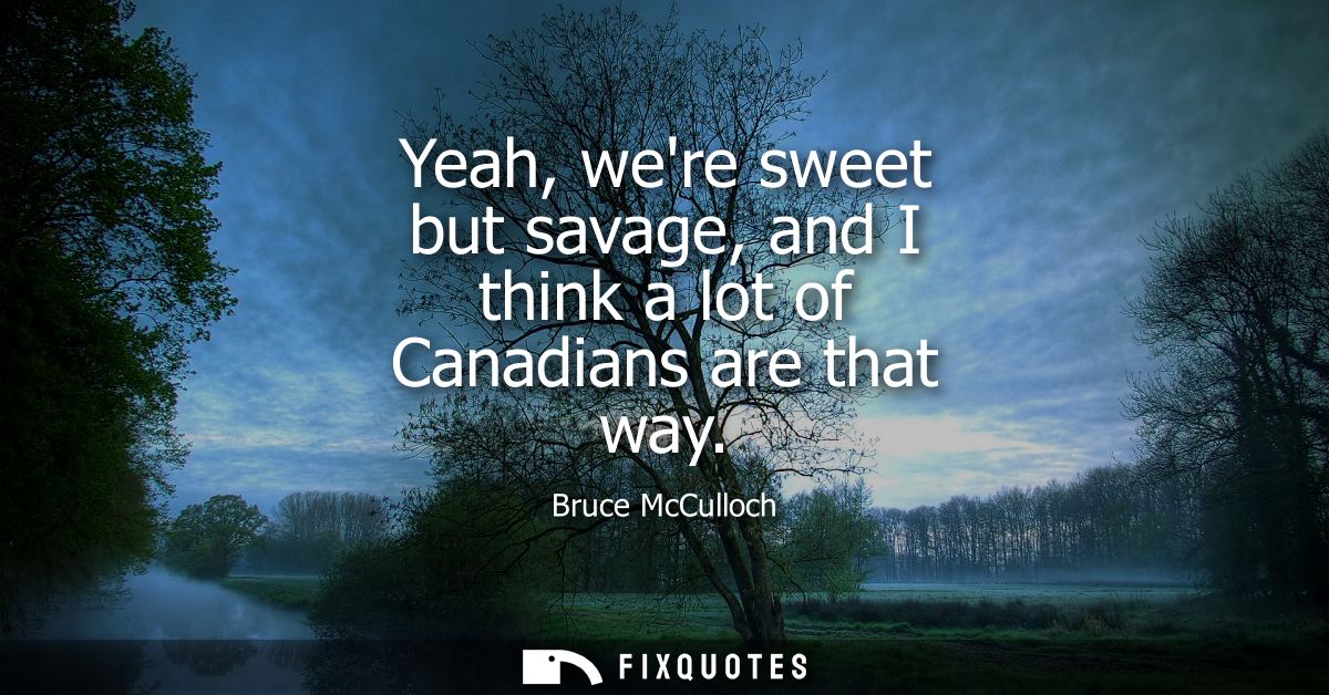 Yeah, were sweet but savage, and I think a lot of Canadians are that way