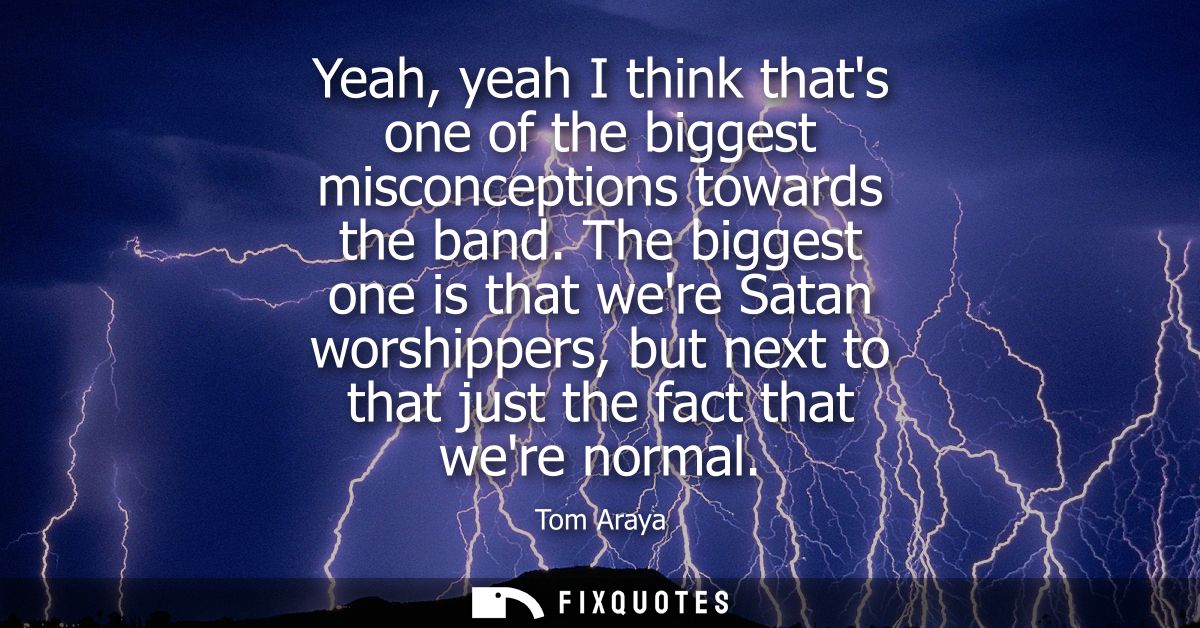 Yeah, yeah I think thats one of the biggest misconceptions towards the band. The biggest one is that were Satan worshipp