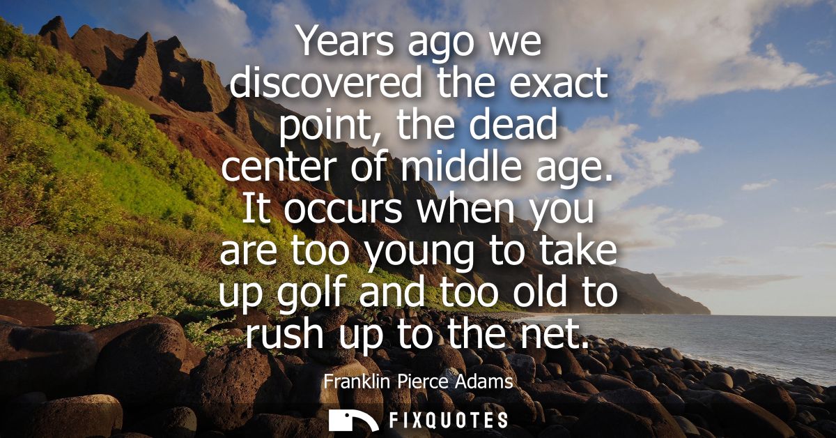 Years ago we discovered the exact point, the dead center of middle age. It occurs when you are too young to take up golf