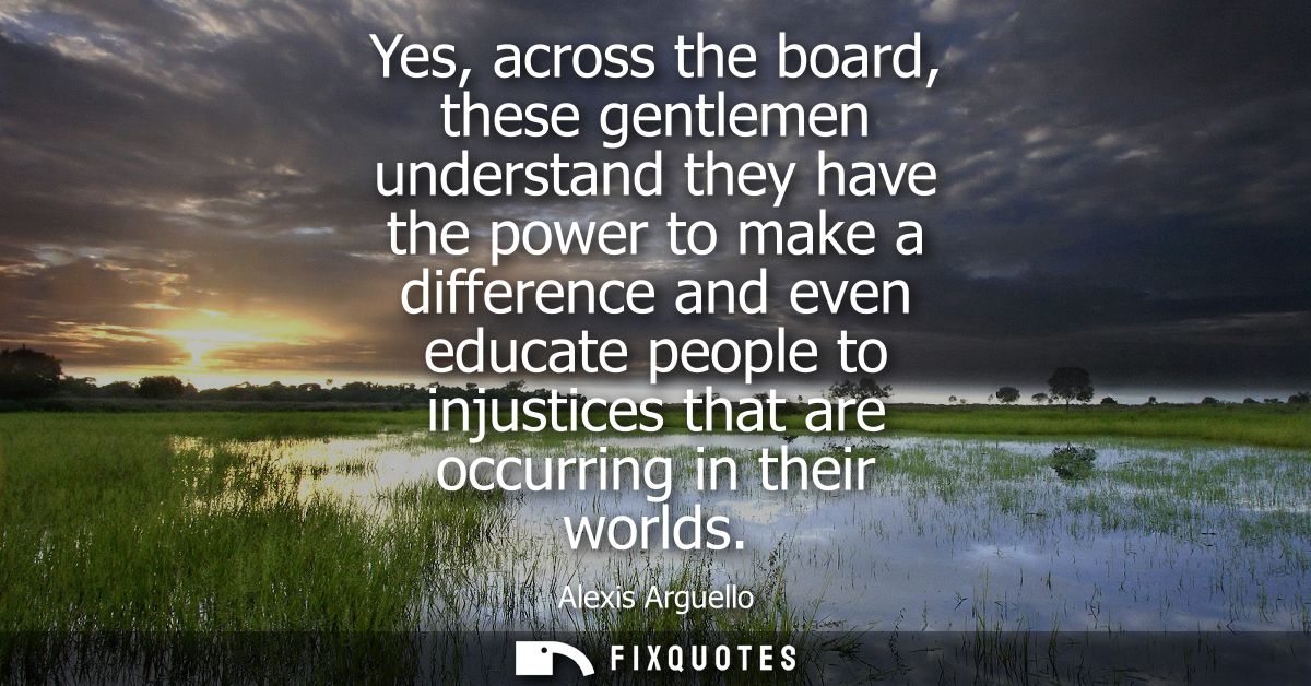 Yes, across the board, these gentlemen understand they have the power to make a difference and even educate people to in