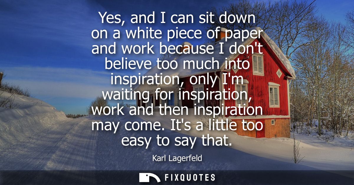 Yes, and I can sit down on a white piece of paper and work because I dont believe too much into inspiration, only Im wai