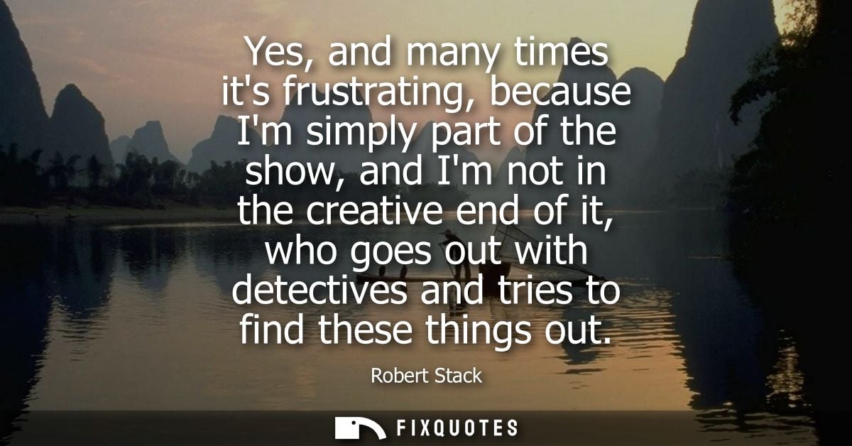 Yes, and many times its frustrating, because Im simply part of the show, and Im not in the creative end of it, who goes 