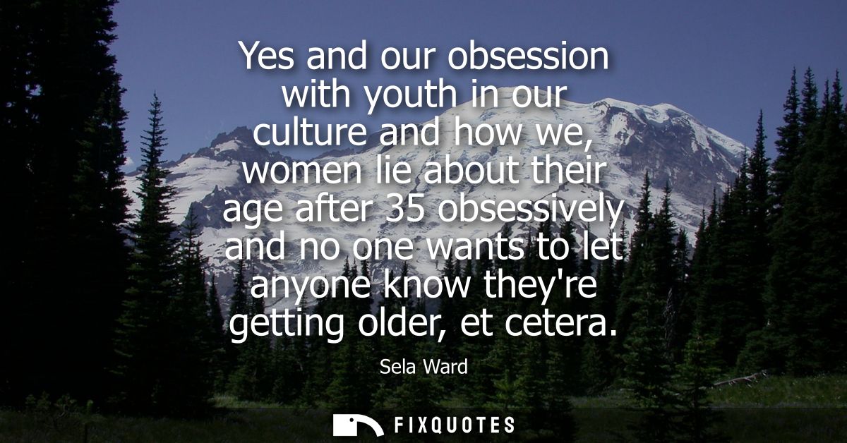 Yes and our obsession with youth in our culture and how we, women lie about their age after 35 obsessively and no one wa