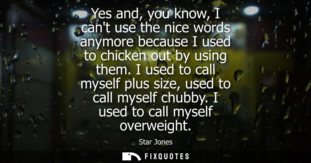 Yes and, you know, I cant use the nice words anymore because I used to chicken out by using them. I used to call myself 