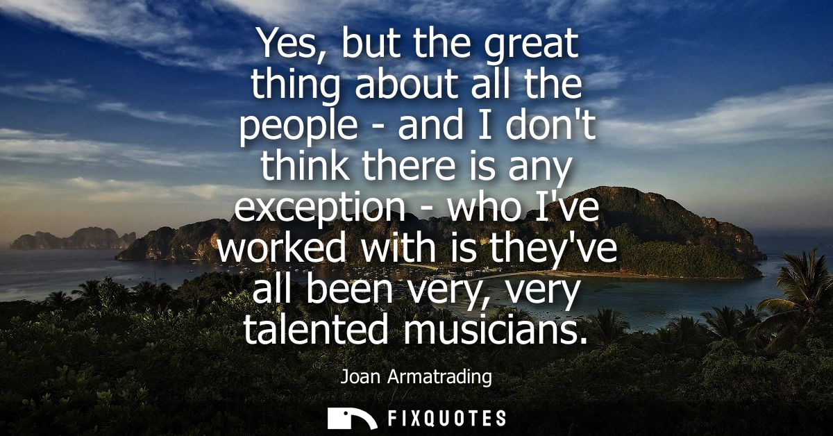 Yes, but the great thing about all the people - and I dont think there is any exception - who Ive worked with is theyve 