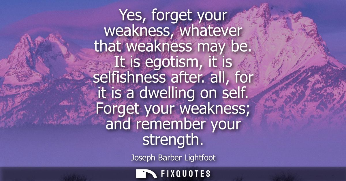 Yes, forget your weakness, whatever that weakness may be. It is egotism, it is selfishness after. all, for it is a dwell