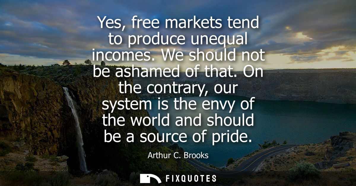 Yes, free markets tend to produce unequal incomes. We should not be ashamed of that. On the contrary, our system is the 
