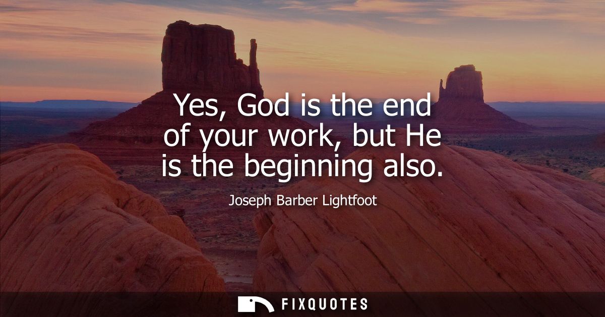 Yes, God is the end of your work, but He is the beginning also