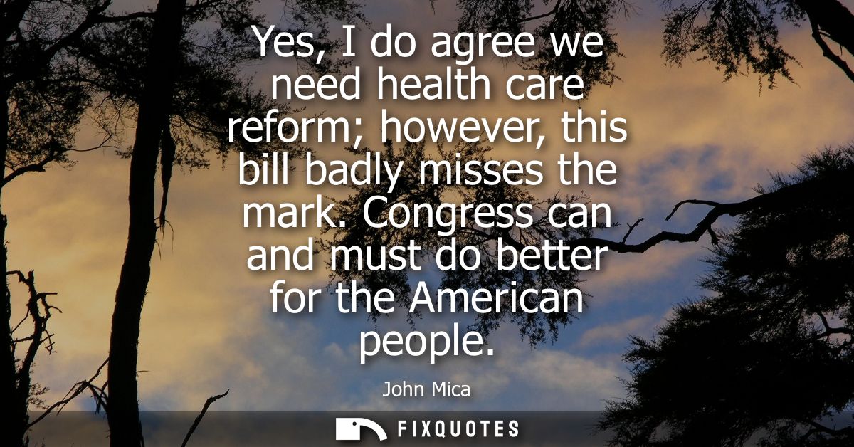 Yes, I do agree we need health care reform however, this bill badly misses the mark. Congress can and must do better for