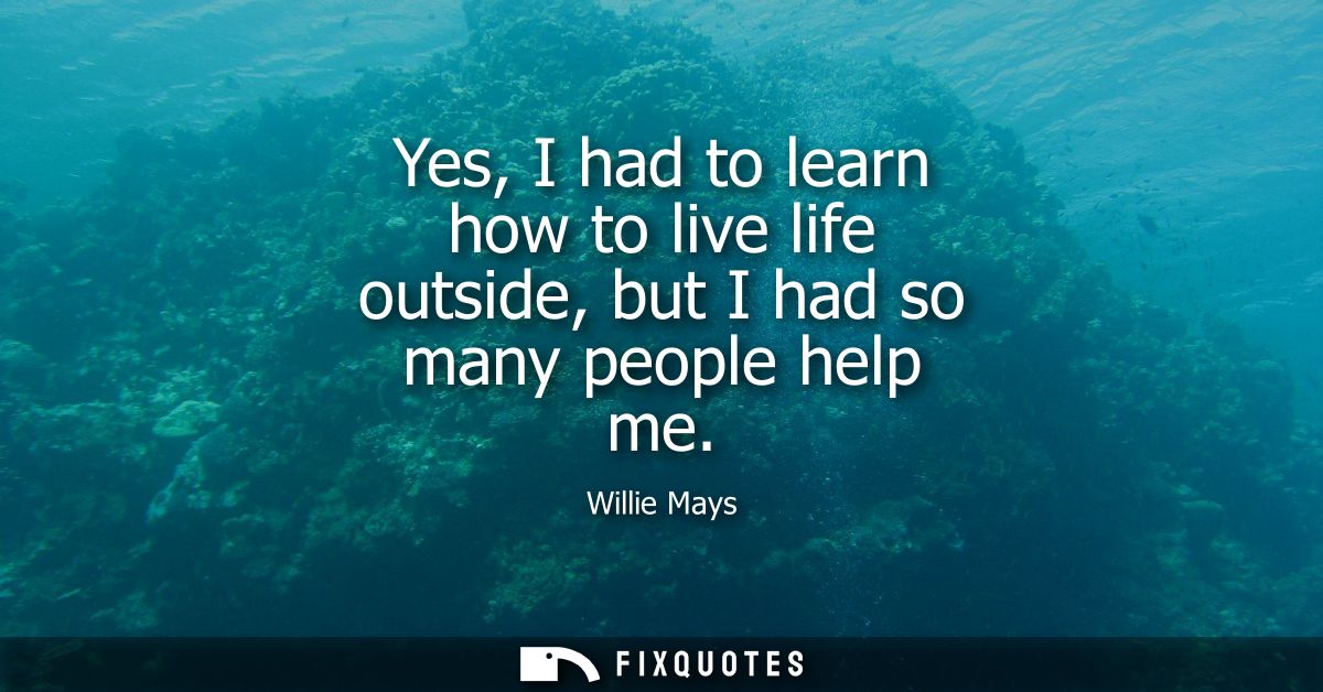 Yes, I had to learn how to live life outside, but I had so many people help me