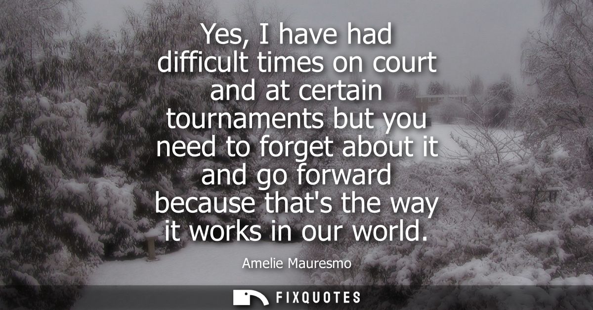 Yes, I have had difficult times on court and at certain tournaments but you need to forget about it and go forward becau