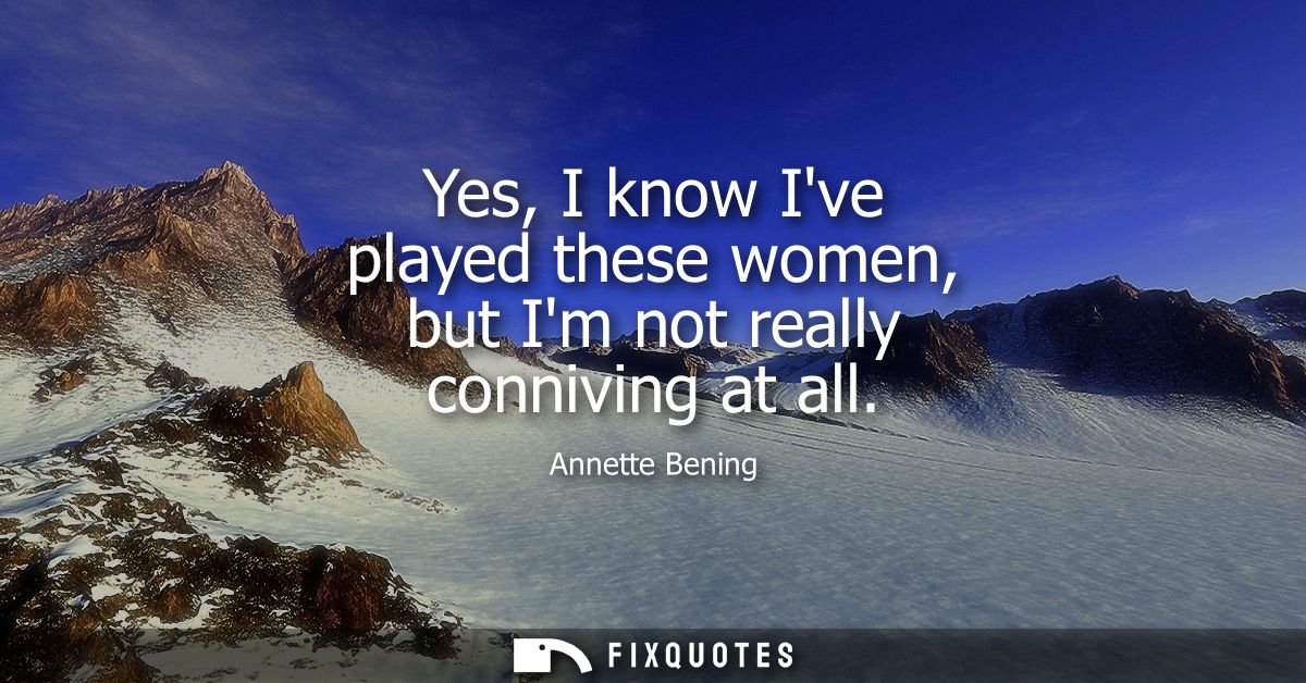 Yes, I know Ive played these women, but Im not really conniving at all