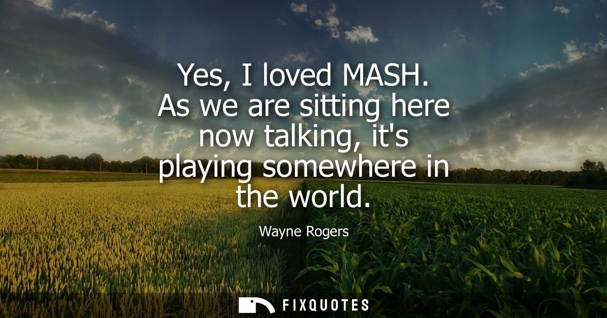 Yes, I loved MASH. As we are sitting here now talking, its playing somewhere in the world