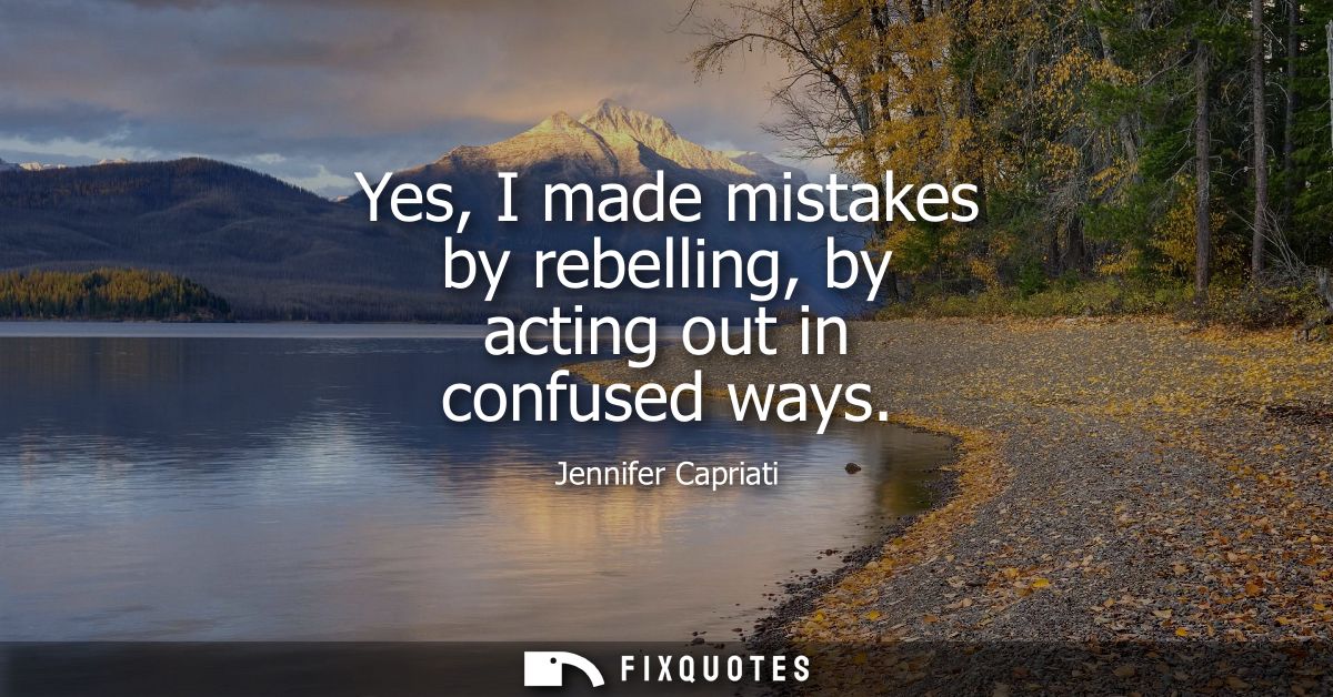 Yes, I made mistakes by rebelling, by acting out in confused ways