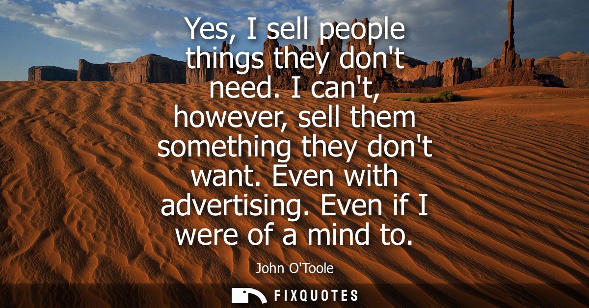 Yes, I sell people things they dont need. I cant, however, sell them something they dont want. Even with advertising. Ev