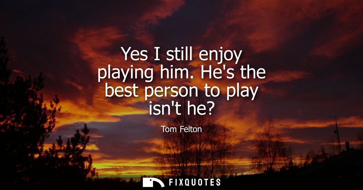 Yes I still enjoy playing him. Hes the best person to play isnt he?