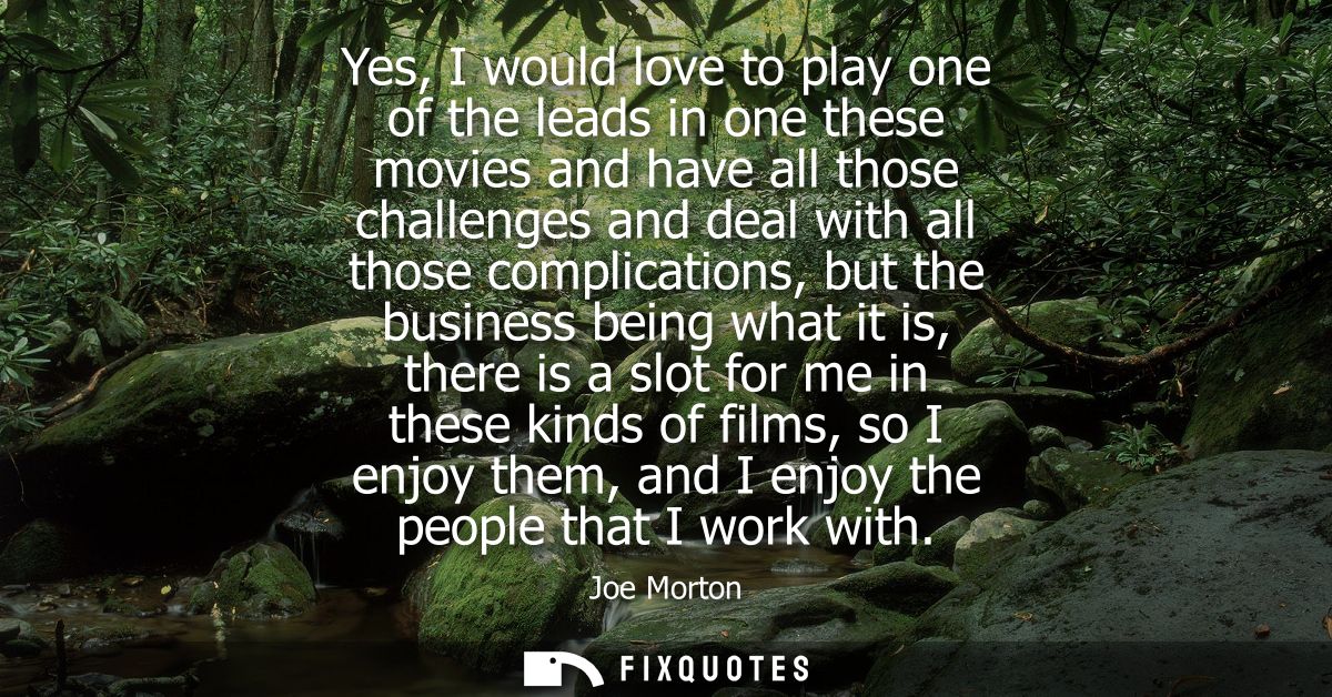 Yes, I would love to play one of the leads in one these movies and have all those challenges and deal with all those com