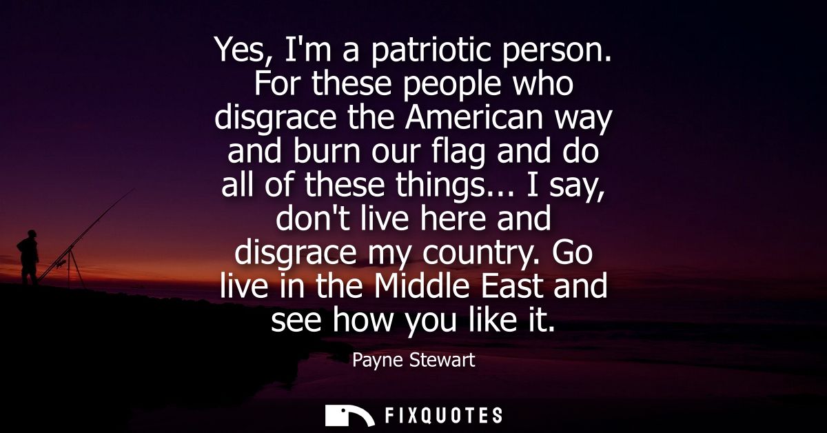 Yes, Im a patriotic person. For these people who disgrace the American way and burn our flag and do all of these things.