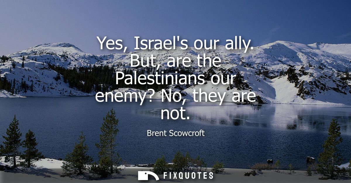 Yes, Israels our ally. But, are the Palestinians our enemy? No, they are not