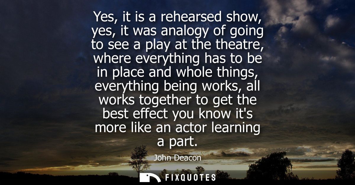 Yes, it is a rehearsed show, yes, it was analogy of going to see a play at the theatre, where everything has to be in pl