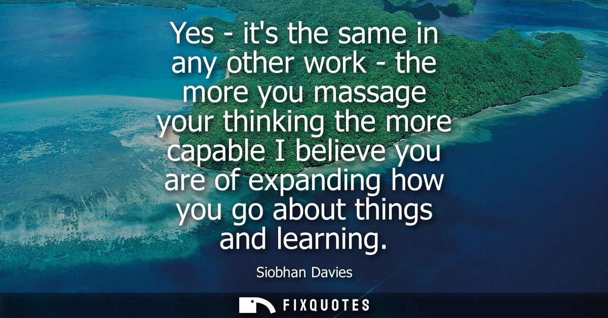 Yes - its the same in any other work - the more you massage your thinking the more capable I believe you are of expandin