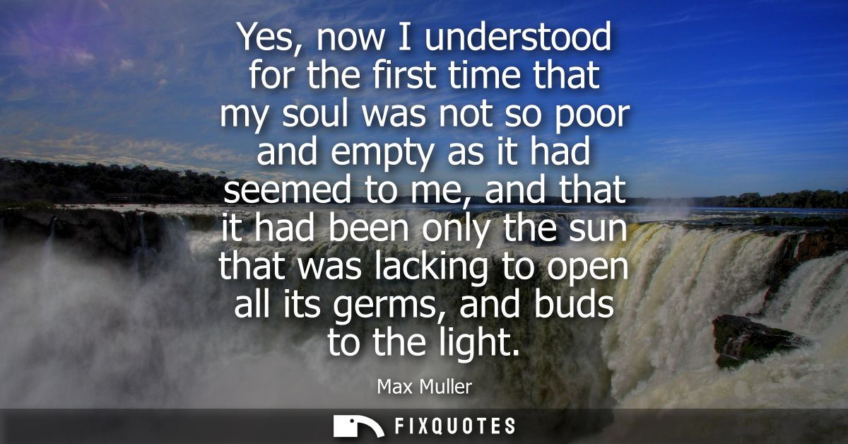 Yes, now I understood for the first time that my soul was not so poor and empty as it had seemed to me, and that it had 