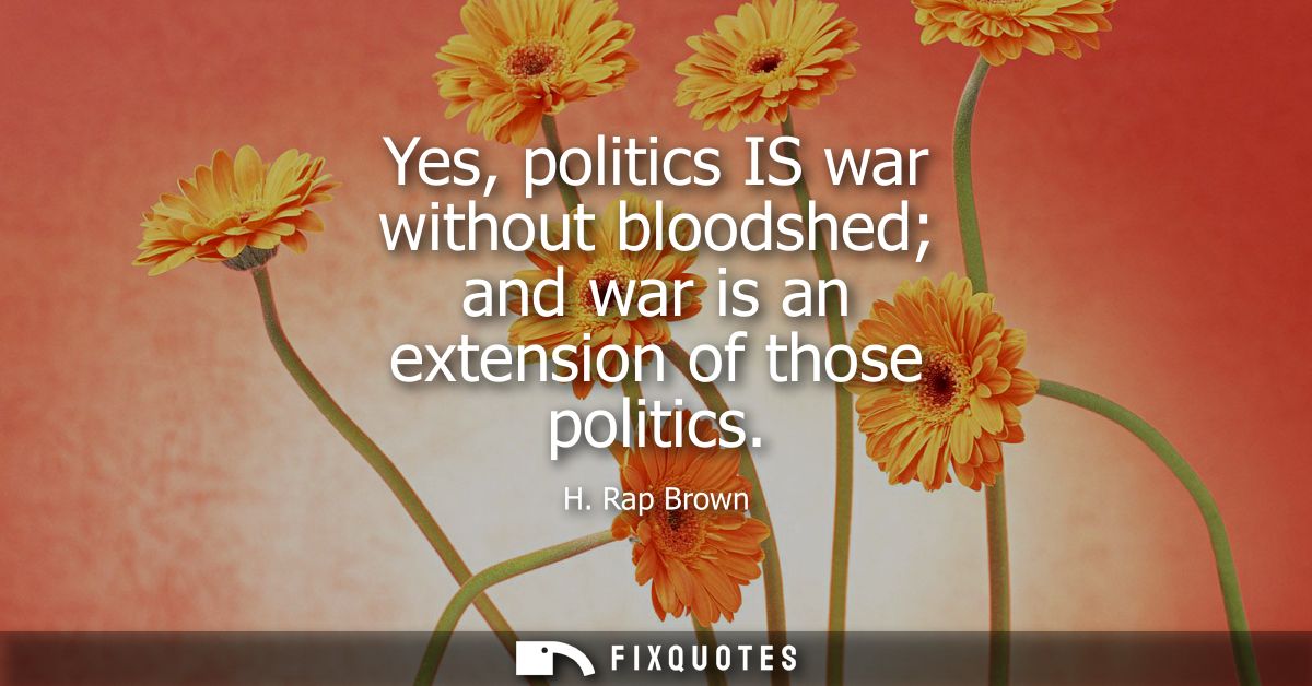 Yes, politics IS war without bloodshed and war is an extension of those politics