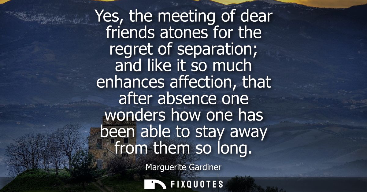 Yes, the meeting of dear friends atones for the regret of separation and like it so much enhances affection, that after 