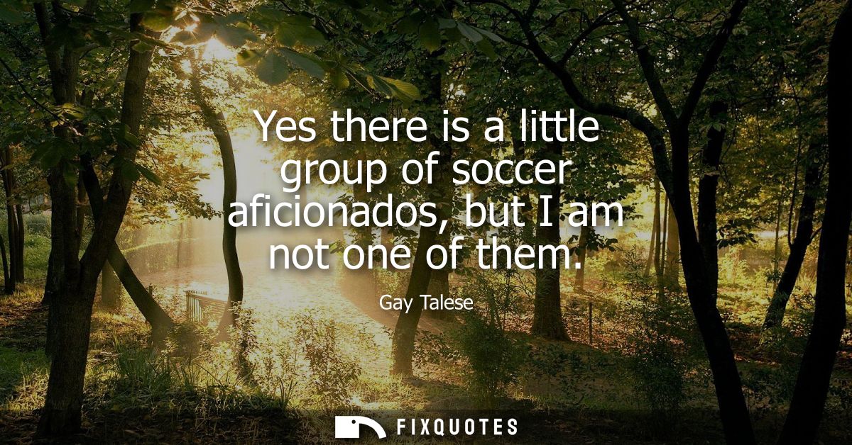 Yes there is a little group of soccer aficionados, but I am not one of them