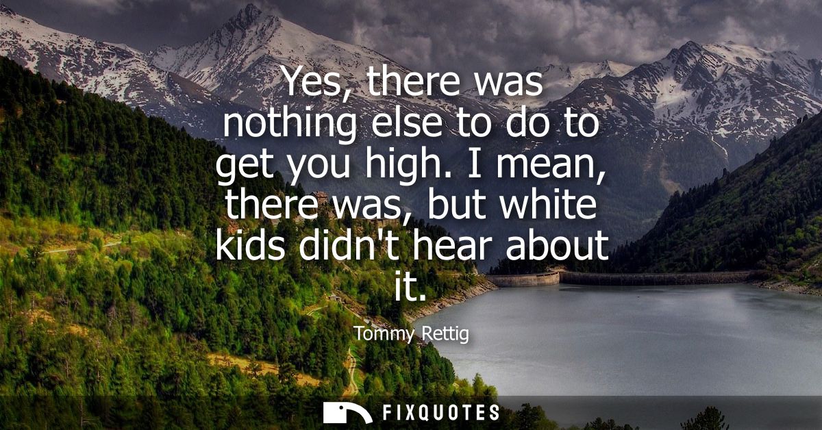 Yes, there was nothing else to do to get you high. I mean, there was, but white kids didnt hear about it