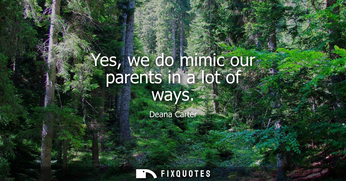 Yes, we do mimic our parents in a lot of ways
