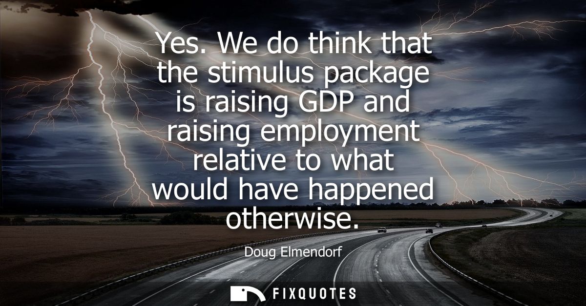Yes. We do think that the stimulus package is raising GDP and raising employment relative to what would have happened ot