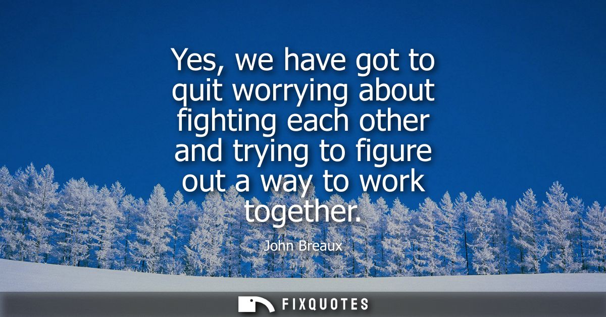 Yes, we have got to quit worrying about fighting each other and trying to figure out a way to work together