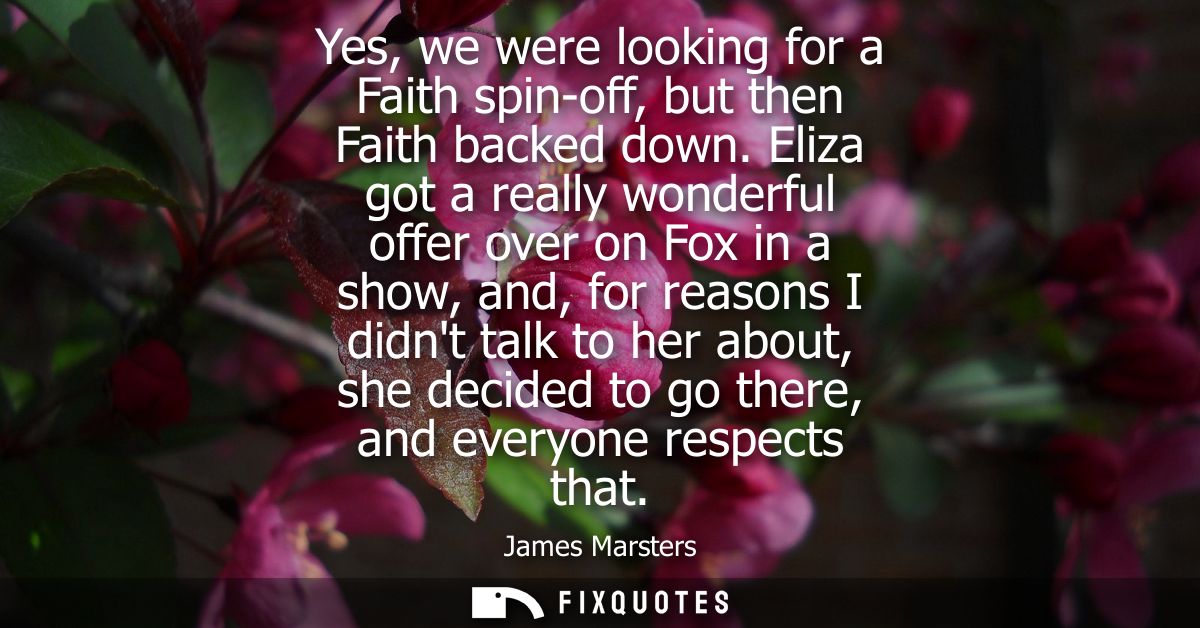 Yes, we were looking for a Faith spin-off, but then Faith backed down. Eliza got a really wonderful offer over on Fox in