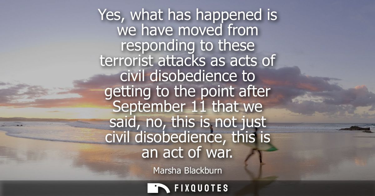 Yes, what has happened is we have moved from responding to these terrorist attacks as acts of civil disobedience to gett