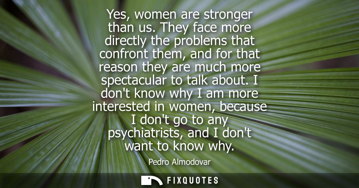 Yes, women are stronger than us. They face more directly the problems that confront them, and for that reason they are m